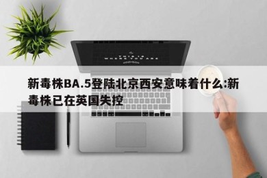 新毒株BA.5登陆北京西安意味着什么:新毒株已在英国失控