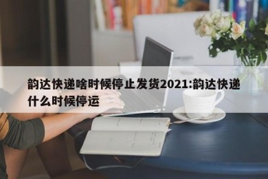 韵达快递啥时候停止发货2021:韵达快递什么时候停运