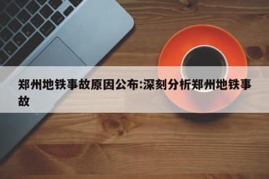 郑州地铁事故原因公布:深刻分析郑州地铁事故