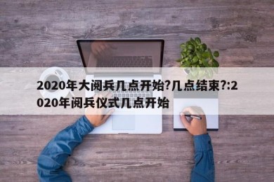 2020年大阅兵几点开始?几点结束?:2020年阅兵仪式几点开始