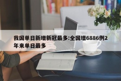 我国单日新增新冠最多:全国增6886例2年来单日最多