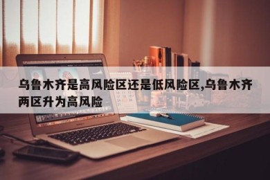乌鲁木齐是高风险区还是低风险区,乌鲁木齐两区升为高风险