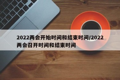 2022两会开始时间和结束时间/2022两会召开时间和结束时间