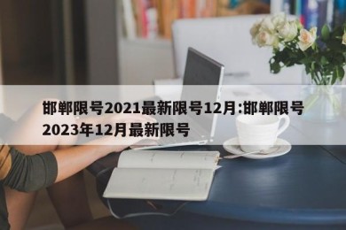 邯郸限号2021最新限号12月:邯郸限号2023年12月最新限号