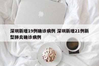 深圳新增19例确诊病例 深圳新增21例新型肺炎确诊病例