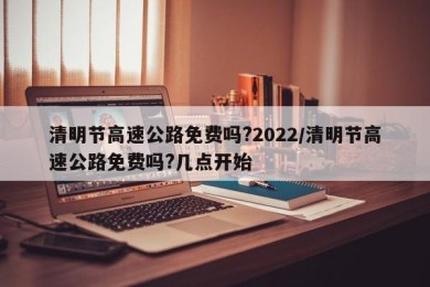 清明节高速公路免费吗?2022/清明节高速公路免费吗?几点开始