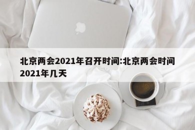 北京两会2021年召开时间:北京两会时间2021年几天
