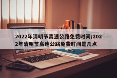 2022年清明节高速公路免费时间/2022年清明节高速公路免费时间是几点