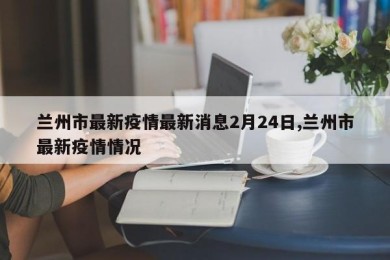 兰州市最新疫情最新消息2月24日,兰州市最新疫情情况