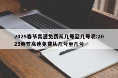 2025春节高速免费从几号至几号呢:2025春节高速免费从几号至几号