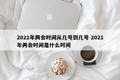 2021年两会时间从几号到几号 2021年两会时间是什么时间