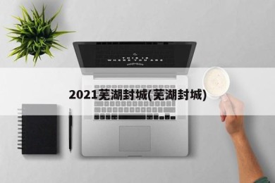 2021芜湖封城(芜湖封城)