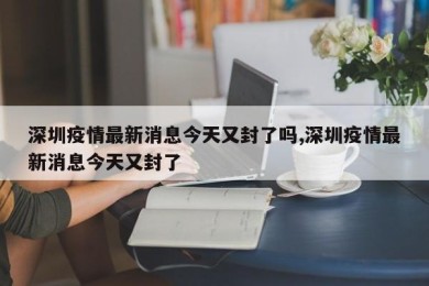 深圳疫情最新消息今天又封了吗,深圳疫情最新消息今天又封了