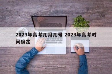2023年高考几月几号 2023年高考时间确定