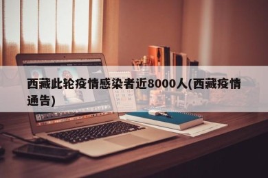 西藏此轮疫情感染者近8000人(西藏疫情通告)