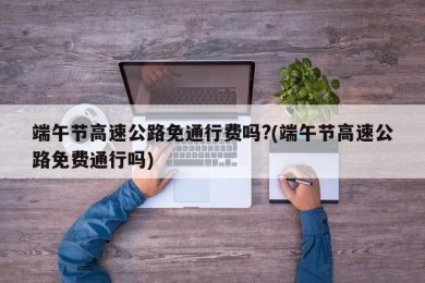 端午节高速公路免通行费吗?(端午节高速公路免费通行吗)