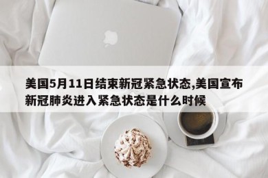 美国5月11日结束新冠紧急状态,美国宣布新冠肺炎进入紧急状态是什么时候