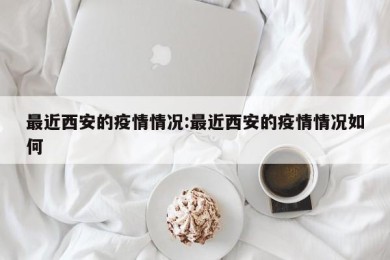 最近西安的疫情情况:最近西安的疫情情况如何