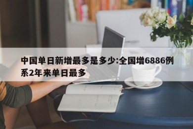 中国单日新增最多是多少:全国增6886例系2年来单日最多