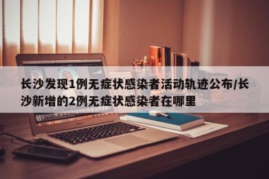 长沙发现1例无症状感染者活动轨迹公布/长沙新增的2例无症状感染者在哪里