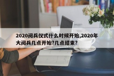 2020阅兵仪式什么时候开始,2020年大阅兵几点开始?几点结束?