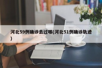 河北59例确诊去过哪(河北51例确诊轨迹)