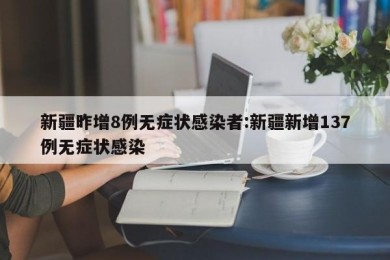 新疆昨增8例无症状感染者:新疆新增137例无症状感染