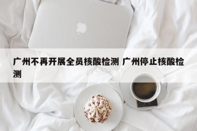 广州不再开展全员核酸检测 广州停止核酸检测