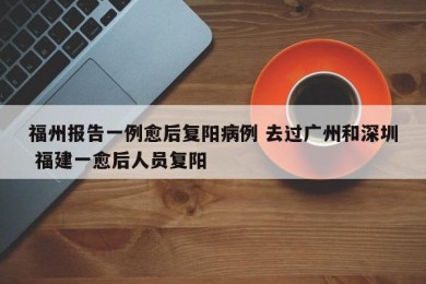 福州报告一例愈后复阳病例 去过广州和深圳 福建一愈后人员复阳