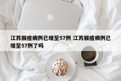 江苏猴痘病例已增至57例 江苏猴痘病例已增至57例了吗