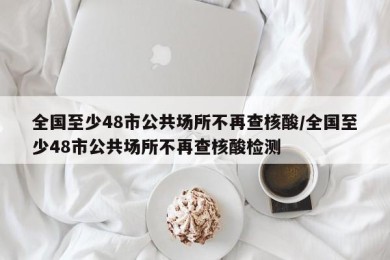 全国至少48市公共场所不再查核酸/全国至少48市公共场所不再查核酸检测
