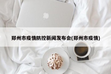 郑州市疫情防控新闻发布会(郑州市疫情)