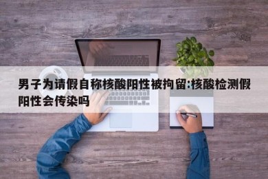男子为请假自称核酸阳性被拘留:核酸检测假阳性会传染吗