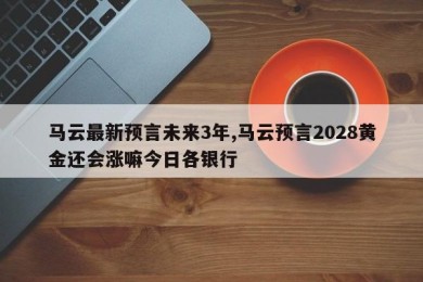 马云最新预言未来3年,马云预言2028黄金还会涨嘛今日各银行