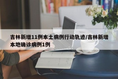 吉林新增11例本土病例行动轨迹/吉林新增本地确诊病例1例
