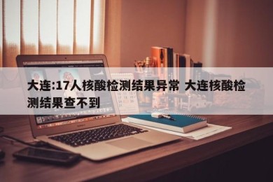 大连:17人核酸检测结果异常 大连核酸检测结果查不到