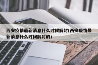 西安疫情最新消息什么时候解封(西安疫情最新消息什么时候解封的)