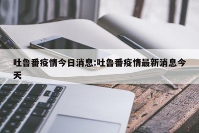吐鲁番疫情今日消息:吐鲁番疫情最新消息今天