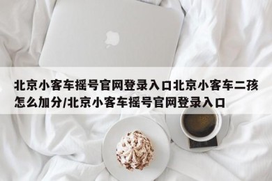 北京小客车摇号官网登录入口北京小客车二孩怎么加分/北京小客车摇号官网登录入口