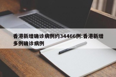 香港新增确诊病例约34466例:香港新增多例确诊病例
