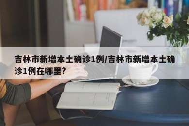 吉林市新增本土确诊1例/吉林市新增本土确诊1例在哪里?