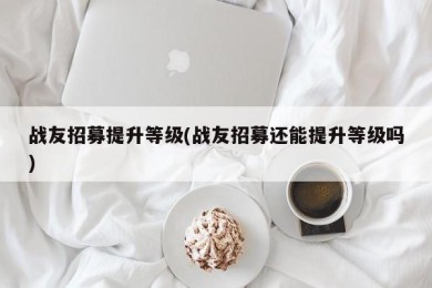 战友招募提升等级(战友招募还能提升等级吗)