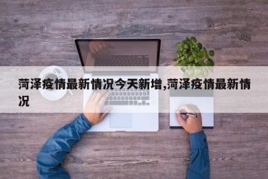 菏泽疫情最新情况今天新增,菏泽疫情最新情况