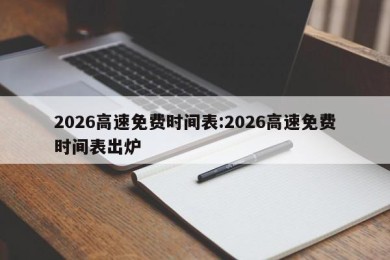 2026高速免费时间表:2026高速免费时间表出炉