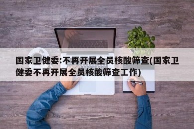 国家卫健委:不再开展全员核酸筛查(国家卫健委不再开展全员核酸筛查工作)