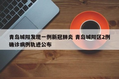 青岛城阳发现一例新冠肺炎 青岛城阳区2例确诊病例轨迹公布