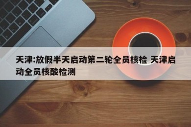 天津:放假半天启动第二轮全员核检 天津启动全员核酸检测