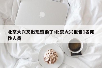 北京大兴又出现感染了:北京大兴报告1名阳性人员