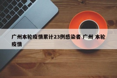 广州本轮疫情累计23例感染者 广州 本轮疫情