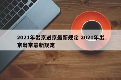 2021年出京进京最新规定 2021年出京出京最新规定